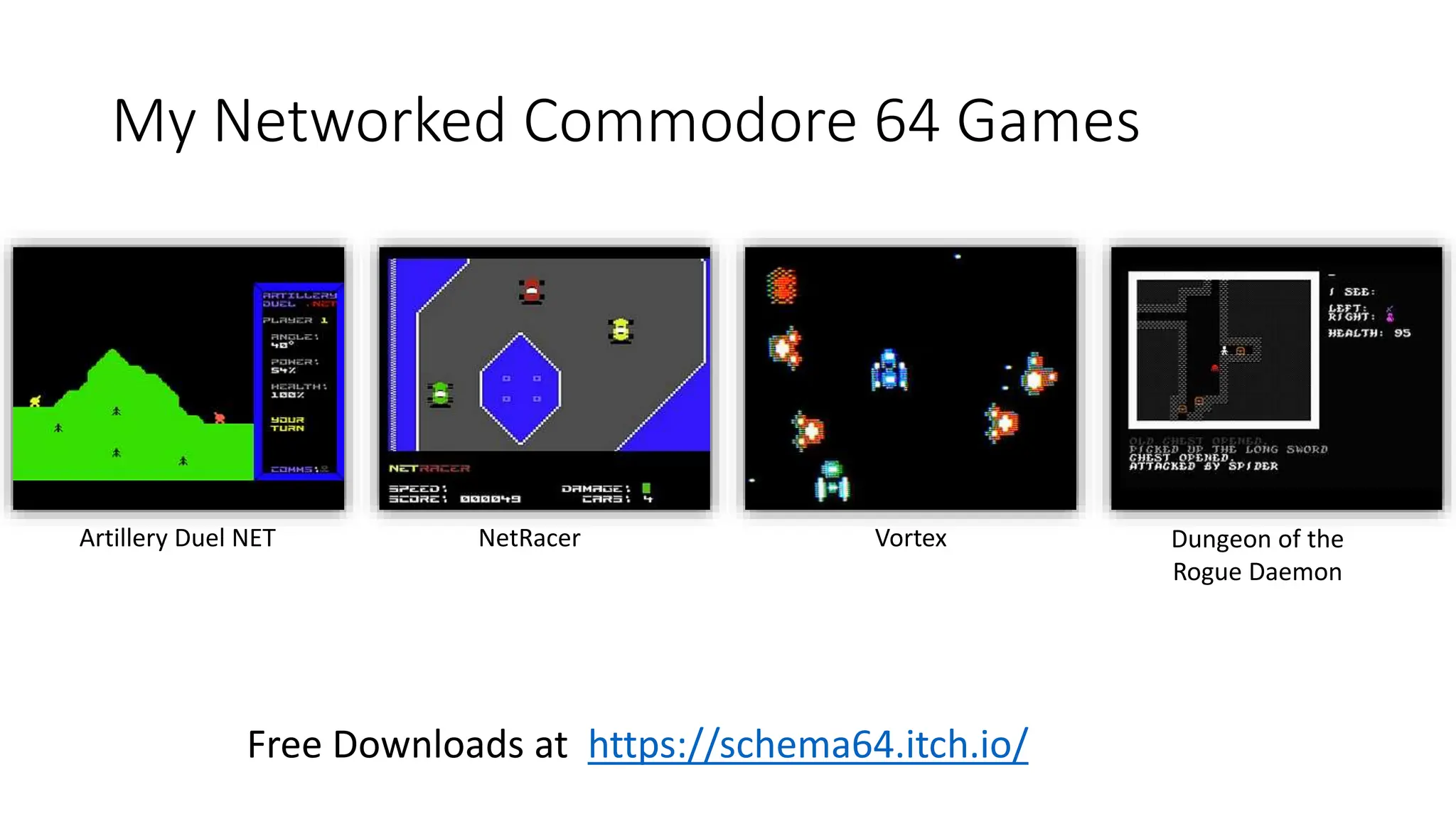 My Networked Commodore 64 Games
Free Downloads at https://schema64.itch.io/
Artillery Duel NET NetRacer Vortex Dungeon of the
Rogue Daemon
 