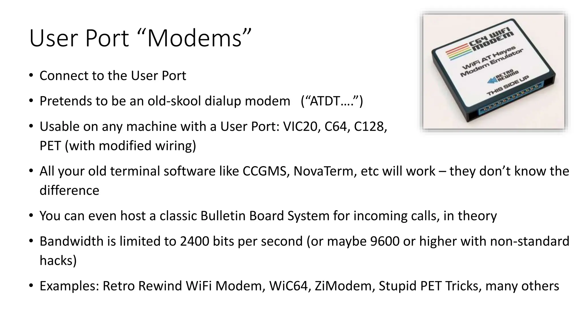User Port “Modems”
• Connect to the User Port
• Pretends to be an old-skool dialup modem (“ATDT….”)
• Usable on any machine with a User Port: VIC20, C64, C128,
PET (with modified wiring)
• All your old terminal software like CCGMS, NovaTerm, etc will work – they don’t know the
difference
• You can even host a classic Bulletin Board System for incoming calls, in theory
• Bandwidth is limited to 2400 bits per second (or maybe 9600 or higher with non-standard
hacks)
• Examples: Retro Rewind WiFi Modem, WiC64, ZiModem, Stupid PET Tricks, many others
 