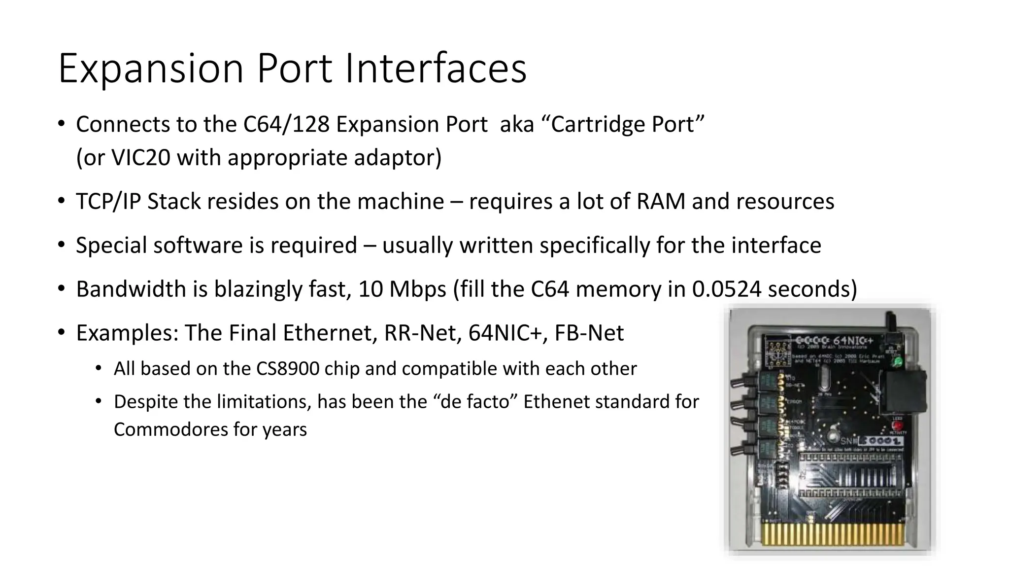 Expansion Port Interfaces
• Connects to the C64/128 Expansion Port aka “Cartridge Port”
(or VIC20 with appropriate adaptor)
• TCP/IP Stack resides on the machine – requires a lot of RAM and resources
• Special software is required – usually written specifically for the interface
• Bandwidth is blazingly fast, 10 Mbps (fill the C64 memory in 0.0524 seconds)
• Examples: The Final Ethernet, RR-Net, 64NIC+, FB-Net
• All based on the CS8900 chip and compatible with each other
• Despite the limitations, has been the “de facto” Ethenet standard for
Commodores for years
 