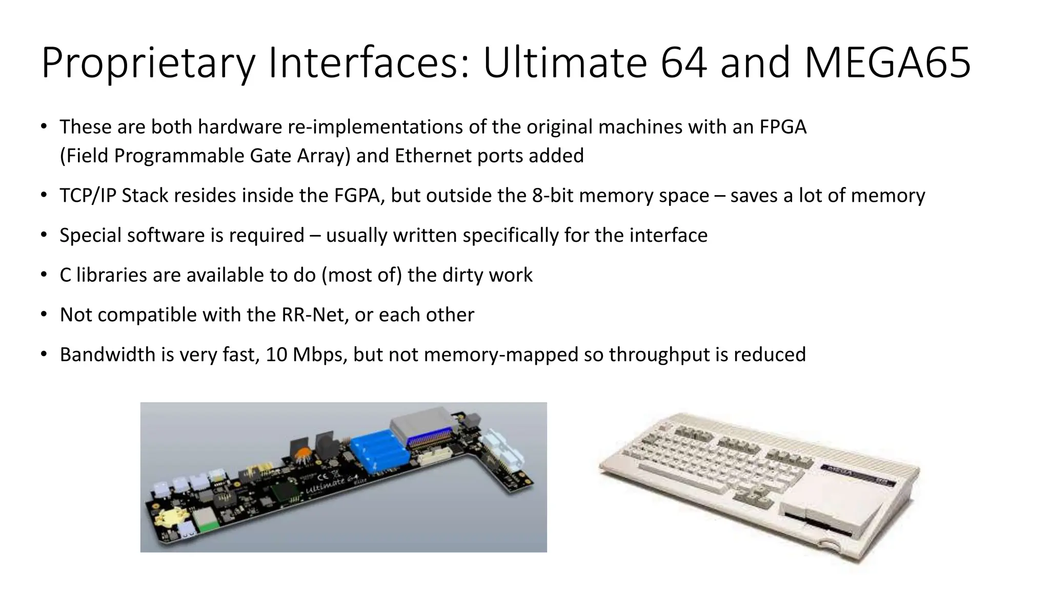 Proprietary Interfaces: Ultimate 64 and MEGA65
• These are both hardware re-implementations of the original machines with an FPGA
(Field Programmable Gate Array) and Ethernet ports added
• TCP/IP Stack resides inside the FGPA, but outside the 8-bit memory space – saves a lot of memory
• Special software is required – usually written specifically for the interface
• C libraries are available to do (most of) the dirty work
• Not compatible with the RR-Net, or each other
• Bandwidth is very fast, 10 Mbps, but not memory-mapped so throughput is reduced
 