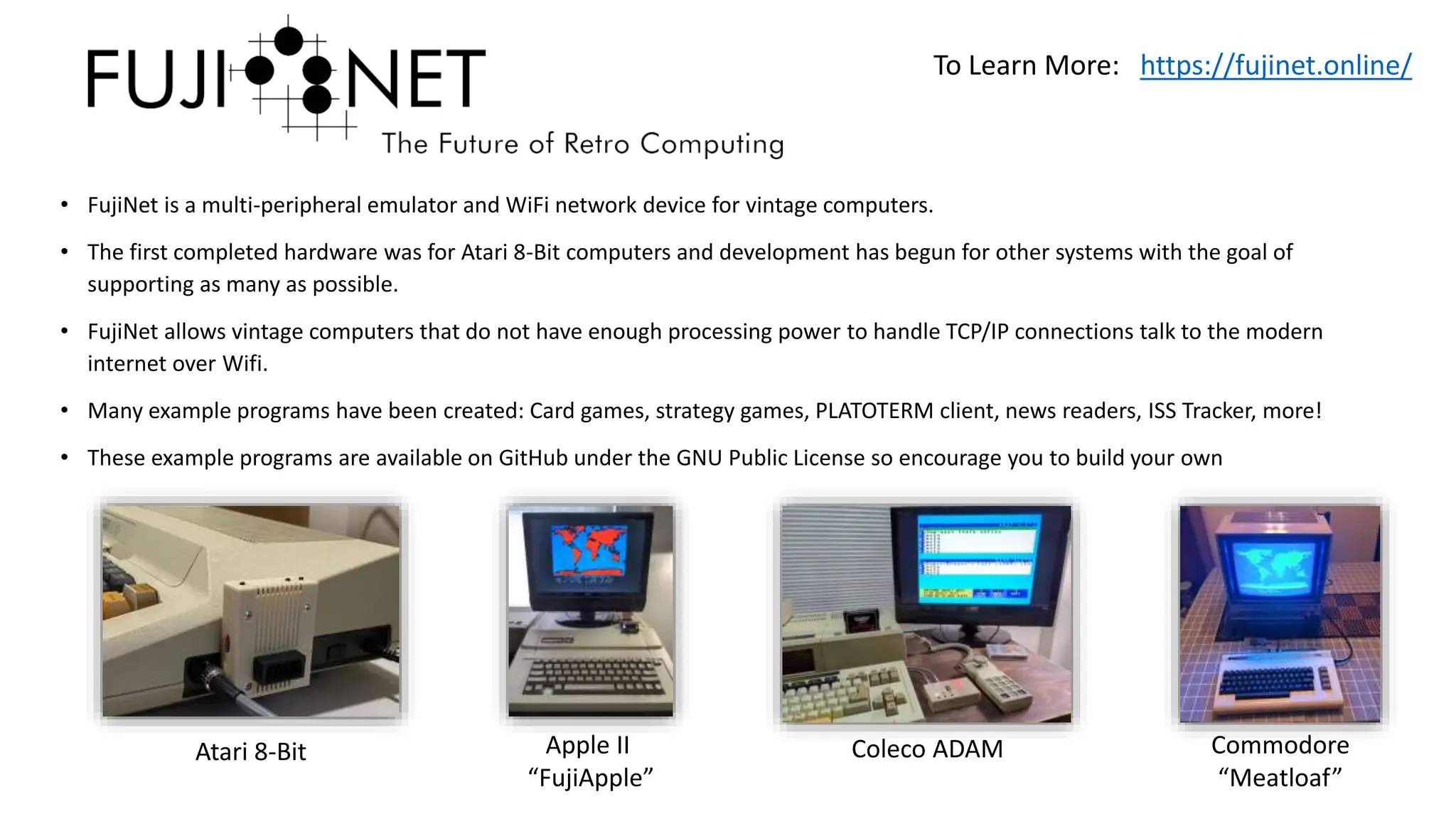 • FujiNet is a multi-peripheral emulator and WiFi network device for vintage computers.
• The first completed hardware was for Atari 8-Bit computers and development has begun for other systems with the goal of
supporting as many as possible.
• FujiNet allows vintage computers that do not have enough processing power to handle TCP/IP connections talk to the modern
internet over Wifi.
• Many example programs have been created: Card games, strategy games, PLATOTERM client, news readers, ISS Tracker, more!
• These example programs are available on GitHub under the GNU Public License so encourage you to build your own
To Learn More: https://fujinet.online/
Atari 8-Bit Apple II
“FujiApple”
Coleco ADAM Commodore
“Meatloaf”
 