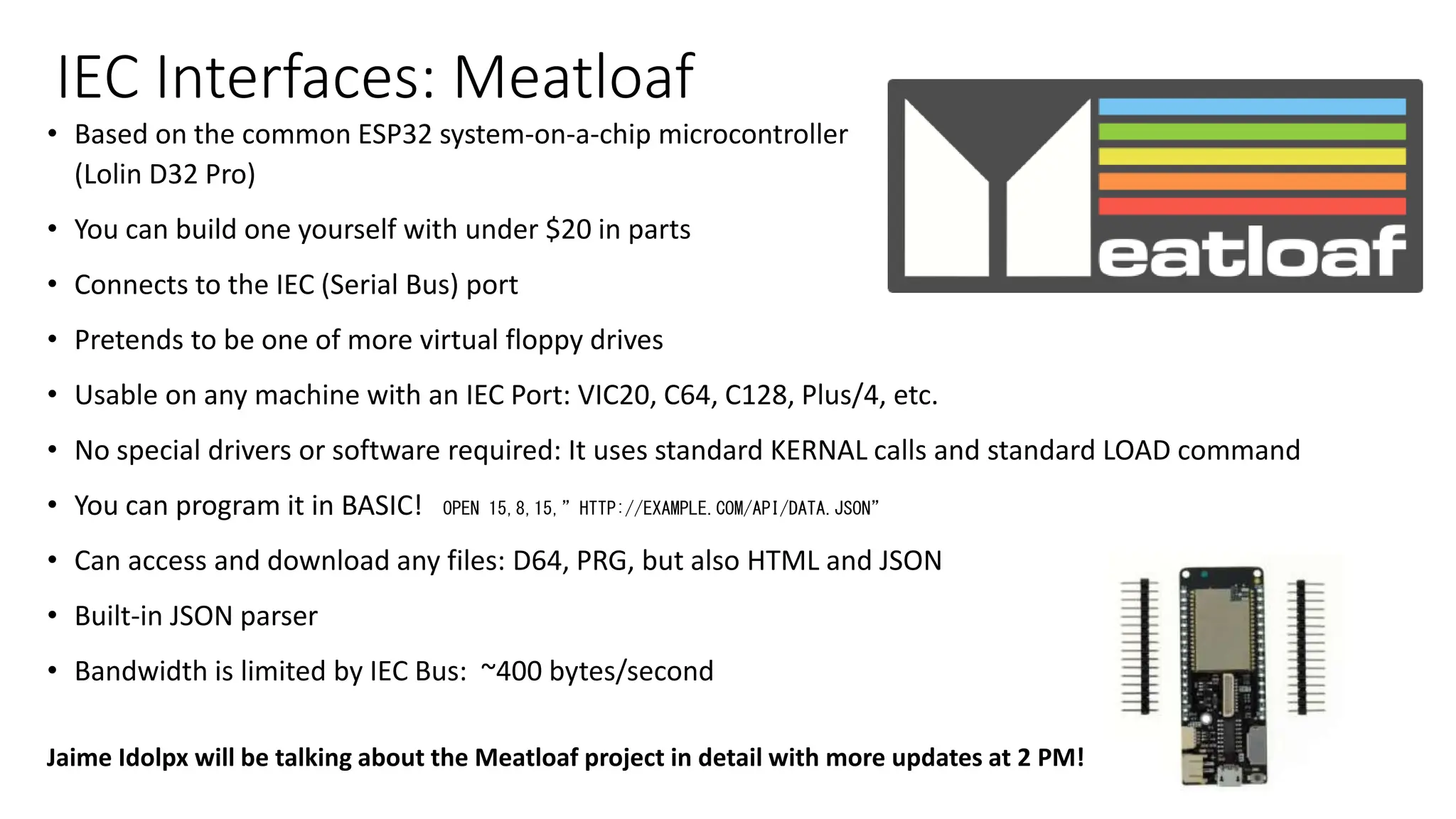 IEC Interfaces: Meatloaf
• Based on the common ESP32 system-on-a-chip microcontroller
(Lolin D32 Pro)
• You can build one yourself with under $20 in parts
• Connects to the IEC (Serial Bus) port
• Pretends to be one of more virtual floppy drives
• Usable on any machine with an IEC Port: VIC20, C64, C128, Plus/4, etc.
• No special drivers or software required: It uses standard KERNAL calls and standard LOAD command
• You can program it in BASIC! OPEN 15,8,15,”HTTP://EXAMPLE.COM/API/DATA.JSON”
• Can access and download any files: D64, PRG, but also HTML and JSON
• Built-in JSON parser
• Bandwidth is limited by IEC Bus: ~400 bytes/second
Jaime Idolpx will be talking about the Meatloaf project in detail with more updates at 2 PM!
 