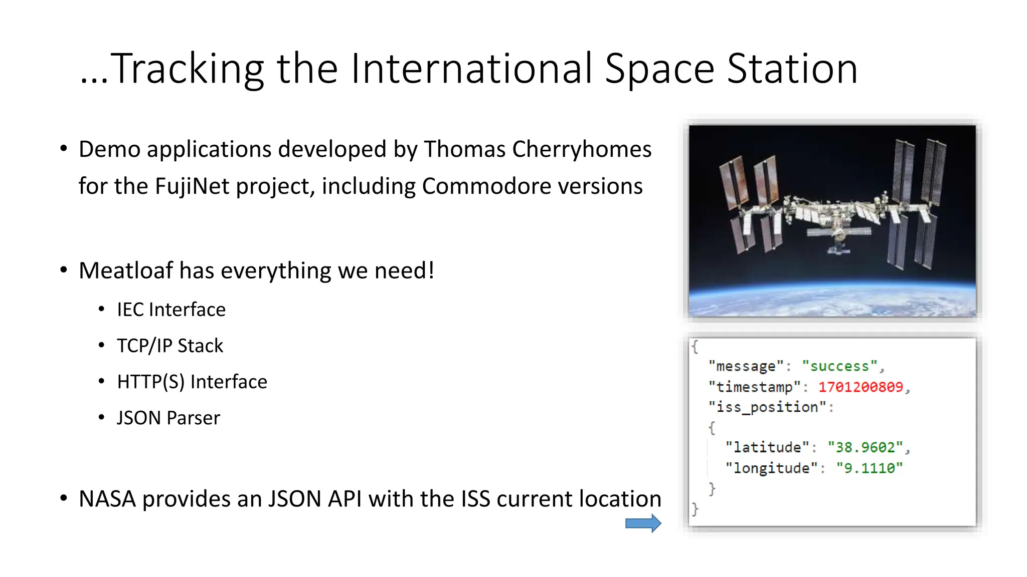 …Tracking the International Space Station
• Demo applications developed by Thomas Cherryhomes
for the FujiNet project, including Commodore versions
• Meatloaf has everything we need!
• IEC Interface
• TCP/IP Stack
• HTTP(S) Interface
• JSON Parser
• NASA provides an JSON API with the ISS current location
 
