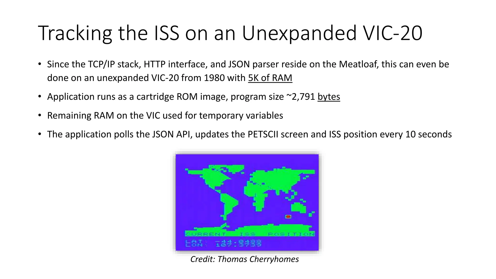 Tracking the ISS on an Unexpanded VIC-20
• Since the TCP/IP stack, HTTP interface, and JSON parser reside on the Meatloaf, this can even be
done on an unexpanded VIC-20 from 1980 with 5K of RAM
• Application runs as a cartridge ROM image, program size ~2,791 bytes
• Remaining RAM on the VIC used for temporary variables
• The application polls the JSON API, updates the PETSCII screen and ISS position every 10 seconds
Credit: Thomas Cherryhomes
 
