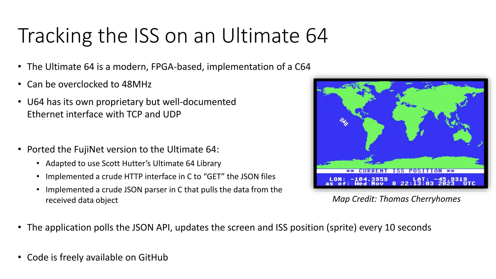 Tracking the ISS on an Ultimate 64
• The Ultimate 64 is a modern, FPGA-based, implementation of a C64
• Can be overclocked to 48MHz
• U64 has its own proprietary but well-documented
Ethernet interface with TCP and UDP
• Ported the FujiNet version to the Ultimate 64:
• Adapted to use Scott Hutter’s Ultimate 64 Library
• Implemented a crude HTTP interface in C to “GET” the JSON files
• Implemented a crude JSON parser in C that pulls the data from the
received data object
• The application polls the JSON API, updates the screen and ISS position (sprite) every 10 seconds
• Code is freely available on GitHub
Map Credit: Thomas Cherryhomes
 