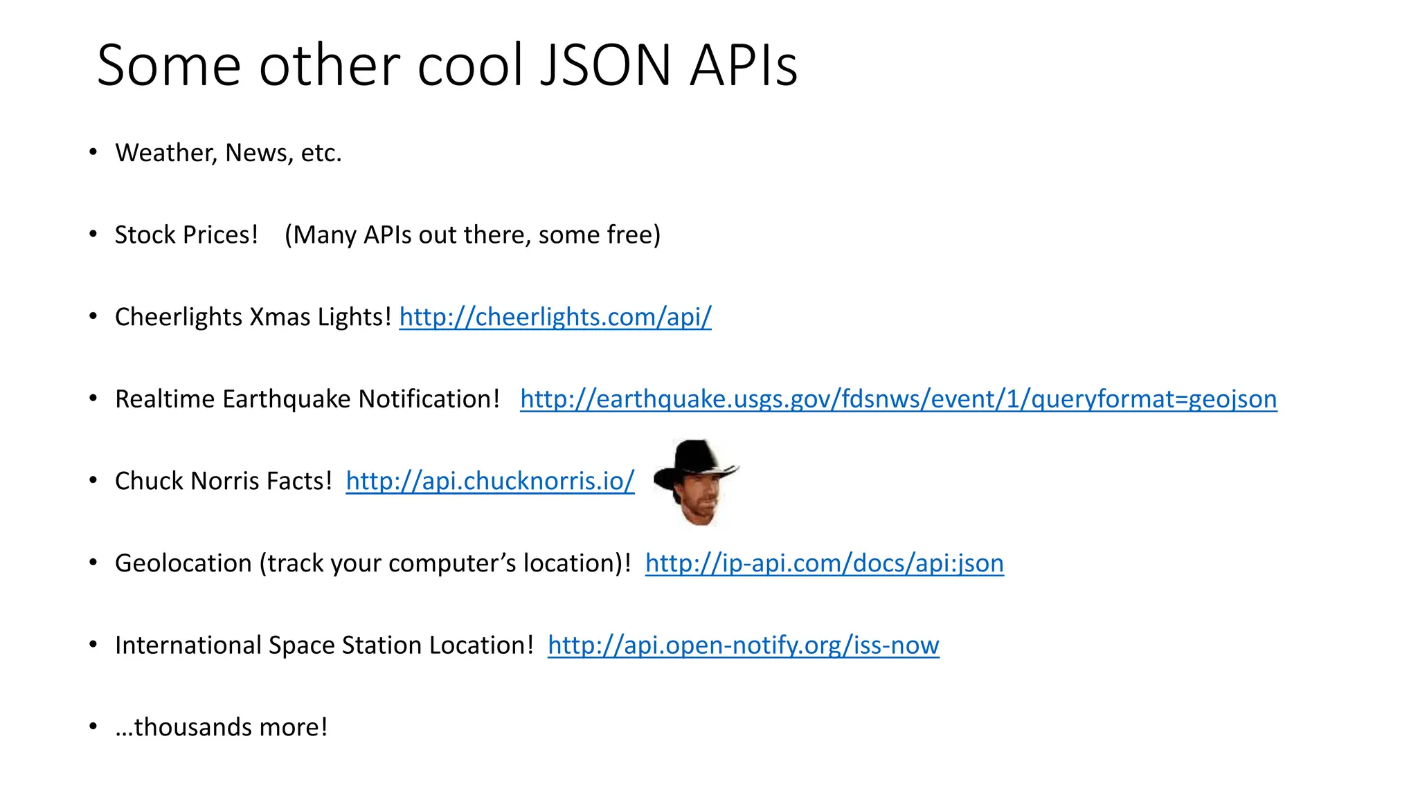 Some other cool JSON APIs
• Weather, News, etc.
• Stock Prices! (Many APIs out there, some free)
• Cheerlights Xmas Lights! http://cheerlights.com/api/
• Realtime Earthquake Notification! http://earthquake.usgs.gov/fdsnws/event/1/queryformat=geojson
• Chuck Norris Facts! http://api.chucknorris.io/
• Geolocation (track your computer’s location)! http://ip-api.com/docs/api:json
• International Space Station Location! http://api.open-notify.org/iss-now
• …thousands more!
 