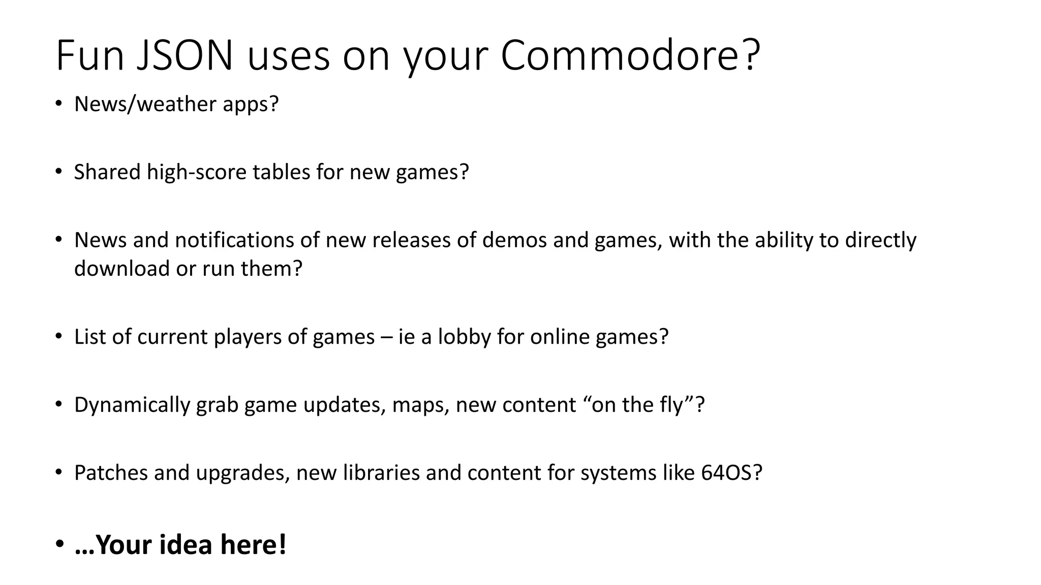 Fun JSON uses on your Commodore?
• News/weather apps?
• Shared high-score tables for new games?
• News and notifications of new releases of demos and games, with the ability to directly
download or run them?
• List of current players of games – ie a lobby for online games?
• Dynamically grab game updates, maps, new content “on the fly”?
• Patches and upgrades, new libraries and content for systems like 64OS?
• …Your idea here!
 