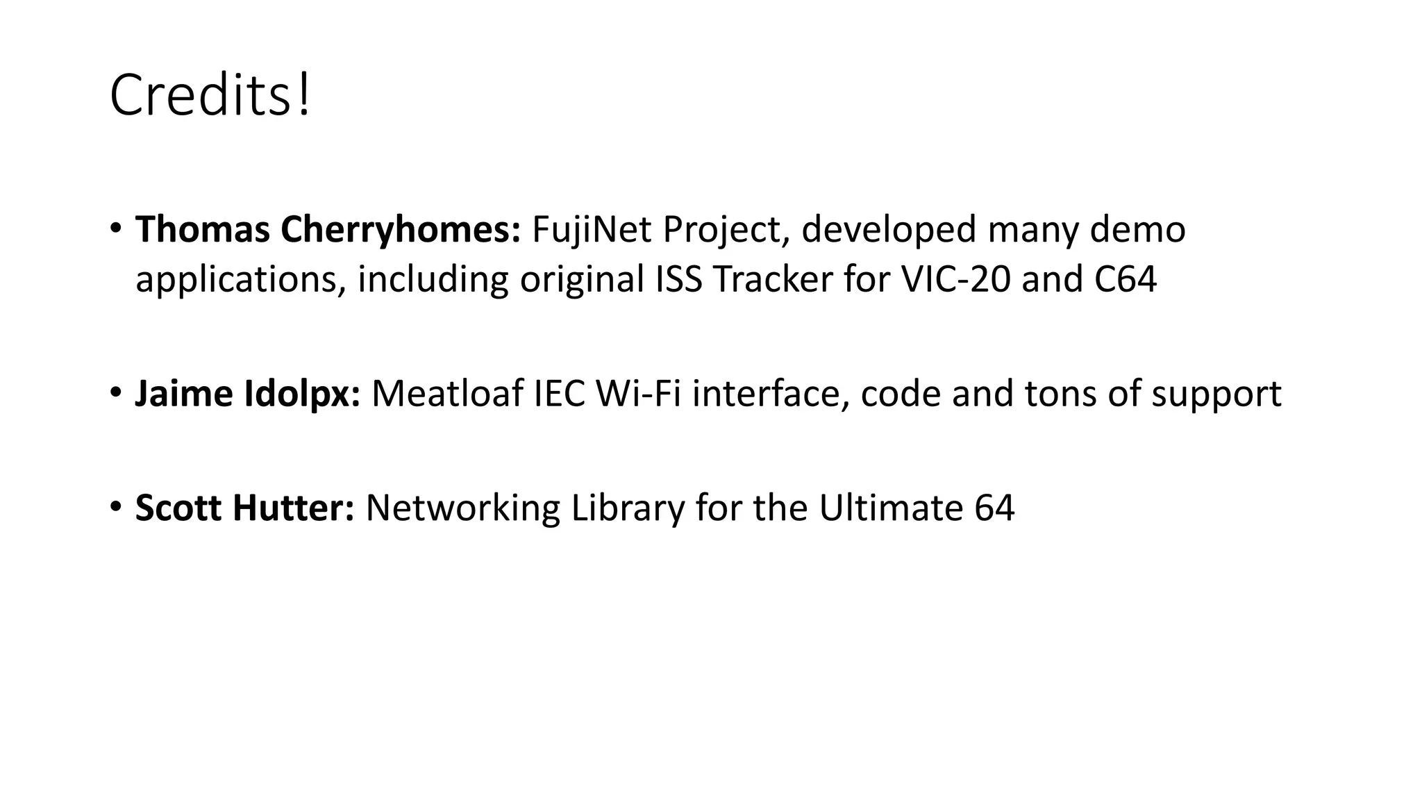 Credits!
• Thomas Cherryhomes: FujiNet Project, developed many demo
applications, including original ISS Tracker for VIC-20 and C64
• Jaime Idolpx: Meatloaf IEC Wi-Fi interface, code and tons of support
• Scott Hutter: Networking Library for the Ultimate 64
 