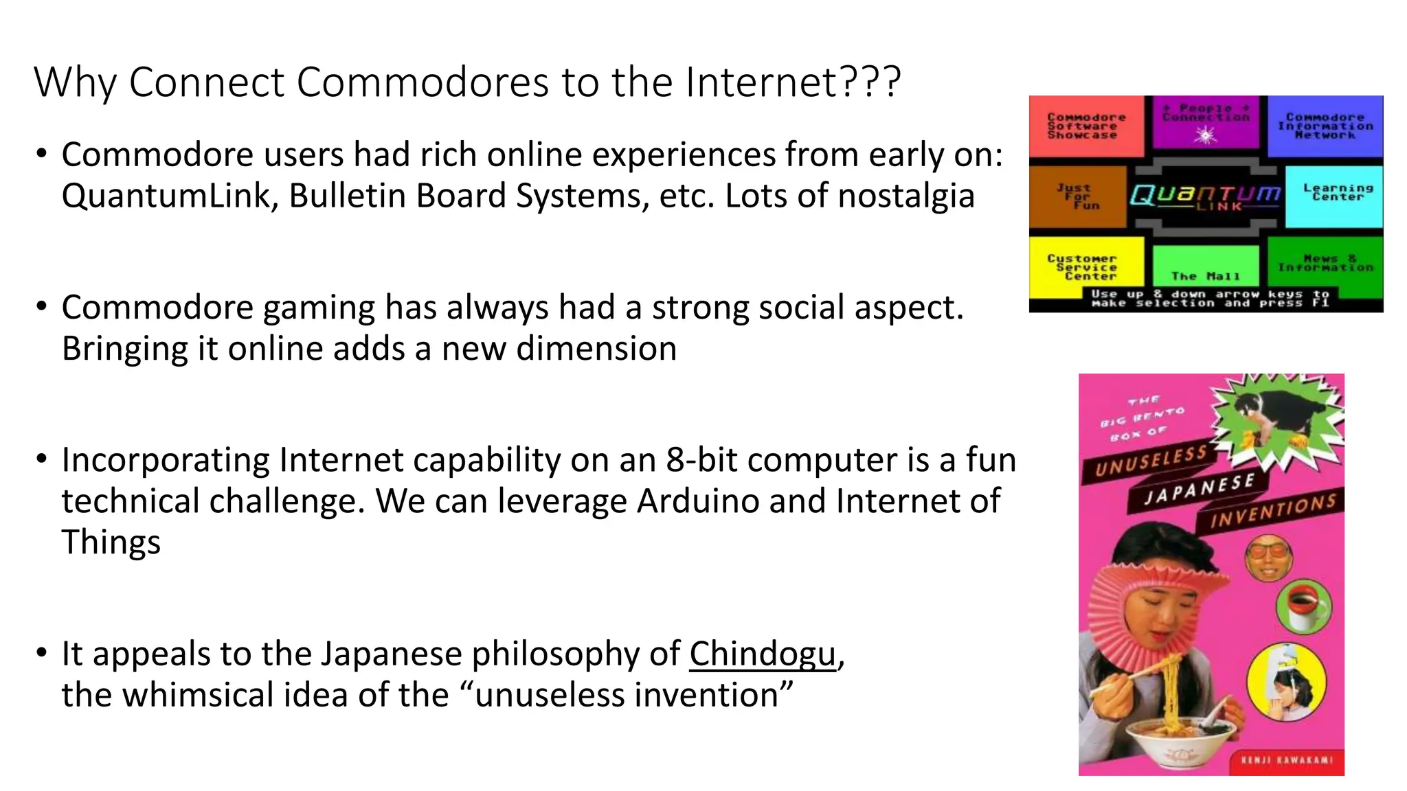 Why Connect Commodores to the Internet???
• Commodore users had rich online experiences from early on:
QuantumLink, Bulletin Board Systems, etc. Lots of nostalgia
• Commodore gaming has always had a strong social aspect.
Bringing it online adds a new dimension
• Incorporating Internet capability on an 8-bit computer is a fun
technical challenge. We can leverage Arduino and Internet of
Things
• It appeals to the Japanese philosophy of Chindogu,
the whimsical idea of the “unuseless invention”
 