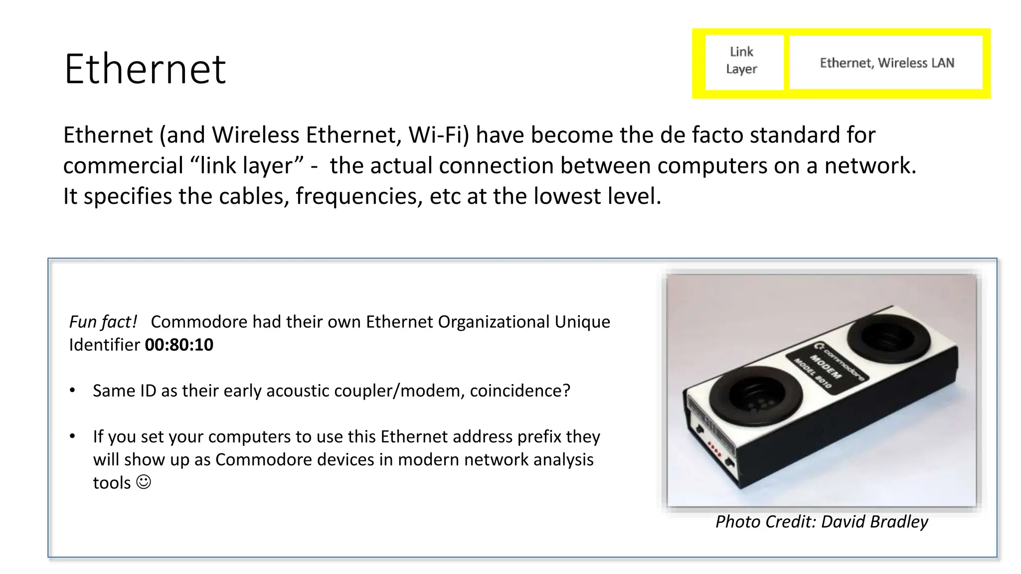 Ethernet
Ethernet (and Wireless Ethernet, Wi-Fi) have become the de facto standard for
commercial “link layer” - the actual connection between computers on a network.
It specifies the cables, frequencies, etc at the lowest level.
Fun fact! Commodore had their own Ethernet Organizational Unique
Identifier 00:80:10
• Same ID as their early acoustic coupler/modem, coincidence?
• If you set your computers to use this Ethernet address prefix they
will show up as Commodore devices in modern network analysis
tools 
Photo Credit: David Bradley
 