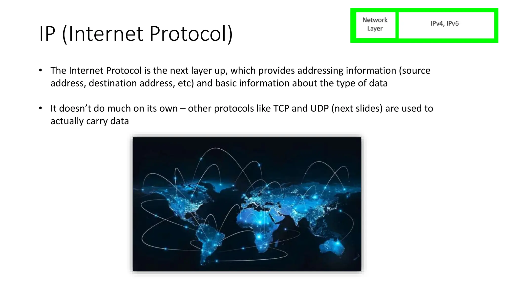 IP (Internet Protocol)
• The Internet Protocol is the next layer up, which provides addressing information (source
address, destination address, etc) and basic information about the type of data
• It doesn’t do much on its own – other protocols like TCP and UDP (next slides) are used to
actually carry data
 