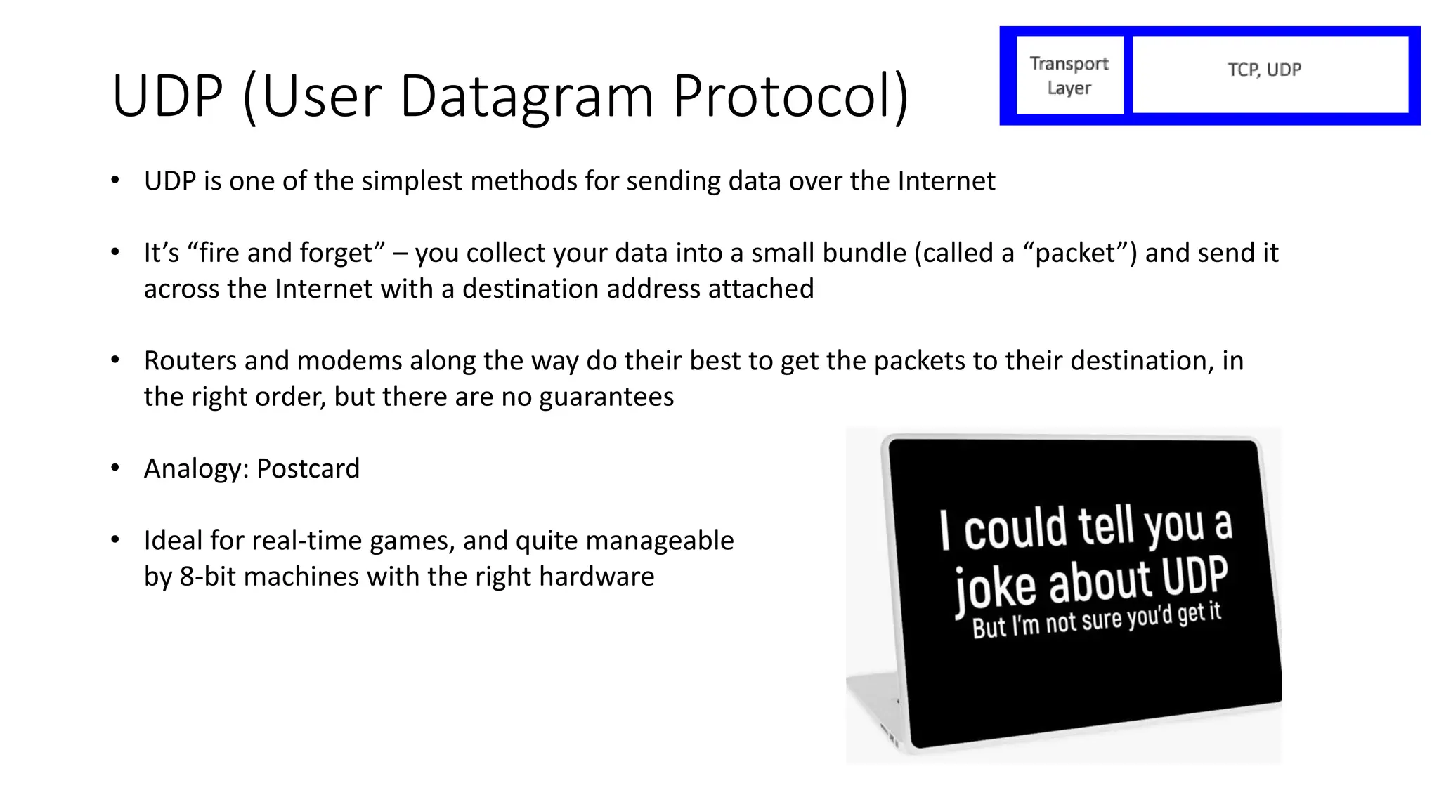 UDP (User Datagram Protocol)
• UDP is one of the simplest methods for sending data over the Internet
• It’s “fire and forget” – you collect your data into a small bundle (called a “packet”) and send it
across the Internet with a destination address attached
• Routers and modems along the way do their best to get the packets to their destination, in
the right order, but there are no guarantees
• Analogy: Postcard
• Ideal for real-time games, and quite manageable
by 8-bit machines with the right hardware
 