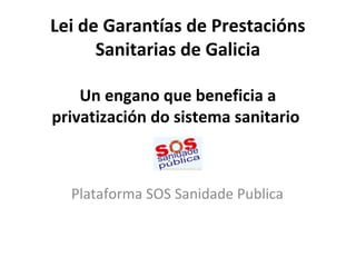 Lei de Garantías de Prestacións
Sanitarias de Galicia
Un engano que beneficia a
privatización do sistema sanitario
Plataforma SOS Sanidade Publica
 