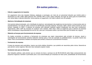 Em outras palavras...

-   Cálculo e pagamento de impostos

    Um pagamento único dos impostos federais, estaduais e municipais, por meio de um percentual reduzido que incidirá sobre o
    faturamento do mês. ICMS, INSS patronal, PIS, COFINS, IRPJ e CSLL serão unificados. No lugar de varias guias de recolhimento,
    com várias datas e cálculos diferentes, haverá apenas um pagamento, com data e cálculo único de quitação.

-   Abertura e formalização de empresas

    Uma grande desburocratização, com a facilitação da abertura, racionalização das exigências de documentos e comprovantes para os
    empreendedores. Ao invés de vários números de identificação (inscrição estadual, municipal, CNPJ, dentre outros) haverá um único
    número, baseado no CNPJ. A abertura da empresa será efetuada mediante registro simplificado dos seus atos constitutivos,
    dispensando a ME e EPP de inscrição em qualquer outro cadastro. Além disso, todas as exigências para a abertura da empresa
    serão consolidadas e disponibilizadas de uma só vez, para que o empresário saiba o que deve fazer para formalizar seu negócio.

-   Obtendo as licenças para funcionamento da empresa

    Os órgãos envolvidos na abertura e fechamento de empresas que sejam responsáveis pela emissão de licenças, alvará e
    autorizações de funcionamento somente realizarão vistorias após o início de operação do estabelecimento, na grande maioria dos
    casos. Para o funcionamento imediato da empresa será emitido o Alvará de Funcionamento Provisório.

-   Fechamento da empresa

    A baixa da empresa será automática, mesmo que tenha débitos tributários, que poderão ser assumidos pelos sócios, liberando-os
    para abrirem outros negócios. Não será mais necessário esperar meses.

-   Vendendo mais para os Governos

    Nas licitações públicas, está previsto que as compras de bens e serviços de até R$ 80.000,00 serão feitas exclusivamente dos
    pequenos negócios e também a permissão para a sua subcontratação por empresas de maior porte, possibilidade de fornecimentos



                                                                                                                                4
 