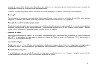 parciais de grandes lotes, dentre outros dispositivos que farão com as pequenas empresas efetivamente consigam participar de
    licitações em condições de igualdade com as grandes empresas.

    Com isso, as prefeituras poderão realizar as compras de empresas da própria localidade, beneficiando a economia local.

-   Exportações

    As exportações de pequenas empresas serão desoneradas levando a esse segmento benefícios já usufruídos pelas grandes
    empresas. Os optantes pelo Simples terão uma grande redução de custos tributários nas suas exportações.

-   Formação de consórcio para compras e vendas

    Criação do consórcio simples, tipo de associação empresarial com o qual os pequenos negócios poderão se associar visando ganhos
    de escala, competitividade, acesso a novos mercados. Com maior poder de negociação, as MPE poderão comprar melhor e também
    vender melhor, fortalecendo o que se faz hoje por meio das centrais de negócios.

-   Obtenção de crédito

    Reforço ao cooperativismo de crédito e ao microcrédito, principalmente com a possibilidade das cooperativas de crédito que tenham
    ME e EPP, ou seus sócios, em seus quadros, acessarem recursos do Fundo de Amparo ao Trabalhador/FAT, o que barateará e
    alongará os prazos de financiamentos.

-   Inovação tecnológica

    Está previsto que, no mínimo, 20% dos recursos públicos voltados para pesquisa, desenvolvimento e capacitação tecnológica sejam
    investidos em micro e pequenas empresas, que se tornarão mais competitivas, aumentando o valor agregado de seus produtos.

-   Planejamento dos negócios

    A contabilidade da empresa poderá efetivamente se voltar para seu planejamento e não mais para o simples cumprimento de
    obrigações fiscais e burocráticas. Será uma verdadeira ferramenta de gestão.




                                                                                                                                 5
 