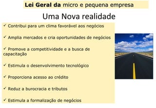 Uma Nova realidade
 Contribui para um clima favorável aos negócios
 Amplia mercados e cria oportunidades de negócios
 Promove a competitividade e a busca de
capacitação
 Estimula o desenvolvimento tecnológico
 Proporciona acesso ao crédito
 Reduz a burocracia e tributos
 Estimula a formalização de negócios
Lei Geral daLei Geral da micro e pequena empresamicro e pequena empresa
 