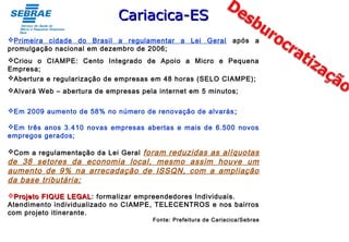 Primeira cidade do Brasil a regulamentar a Lei Geral após a
promulgação nacional em dezembro de 2006;
Criou o CIAMPE: Cento Integrado de Apoio a Micro e Pequena
Empresa;
Abertura e regularização de empresas em 48 horas (SELO CIAMPE);
Alvará Web – abertura de empresas pela internet em 5 minutos;
Em 2009 aumento de 58% no número de renovação de alvarás;
Em três anos 3.410 novas empresas abertas e mais de 6.500 novos
empregos gerados;
Com a regulamentação da Lei Geral foram reduzidas as alíquotas
de 38 setores da economia local, mesmo assim houve um
aumento de 9% na arrecadação de ISSQN, com a ampliação
da base tributária;
Projeto FIQUE LEGALProjeto FIQUE LEGAL: formalizar empreendedores Individuais.
Atendimento individualizado no CIAMPE, TELECENTROS e nos bairros
com projeto itinerante.
Fonte: Prefeitura de Cariacica/Sebrae
Cariacica-ESCariacica-ES
 
