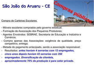 Compra de Carteiras Escolares
- Móveis escolares comprados pelo governo estadual;
- Formação de Associação dos Pequenos Produtores;
- Agentes Envolvidos: SEBRAE, Secretaria de Educação e Indústria e
Comércio;
- Compra apenas das Associações: exigência de qualidade, preço
competitivo, entrega;
- Metade do pagamento antecipado, sendo a associação responsável;
- Resultados: antes haviam 4 serrarias com 12 empregados,
- cinco anos depois haviam 42 serrarias com 350
- empregados. Diversificação da clientela,
- aproximadamente 70% da produção é para setor privado.
São João do Aruaru - CESão João do Aruaru - CE
 