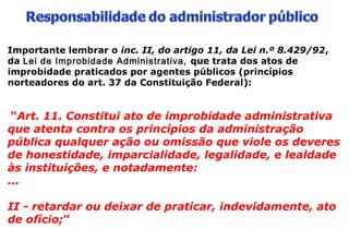 Importante lembrar o inc. II, do artigo 11, da Lei n.º 8.429/92,
da Lei de Improbidade Administrativa, que trata dos atos de
improbidade praticados por agentes públicos (princípios
norteadores do art. 37 da Constituição Federal):
“Art. 11. Constitui ato de improbidade administrativa
que atenta contra os princípios da administração
pública qualquer ação ou omissão que viole os deveres
de honestidade, imparcialidade, legalidade, e lealdade
às instituições, e notadamente:
...
II - retardar ou deixar de praticar, indevidamente, ato
de ofício;”
 