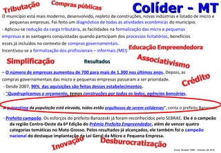 O município está mais moderno, desenvolvido, repleto de construções, novas indústrias e lotado de micro e
pequenas empresas. Foi feito um diagnóstico de todas as atividades econômicas do município.
- Aplicou-se redução da carga tributária, as facilidades na formalização das micro e pequenas
empresas e as vantagens conquistadas quando participam dos processos licitatórios, benefícios
esses já incluídos no contexto de compras governamentais.
Incentivou-se a formalização dos profissionais – informais (MEI)
ResultadosResultados
–– O número de empresas aumentou de 700 para mais de 1.300 nos últimos anos. Depois, as
compras governamentais das micro e pequenas empresas passaram a ser prioridade.
- Desde 2007, 90% das aquisições são feitas desses estabelecimentos.
- “Quadruplicamos o orçamento, temos construções por todos os lados, agências bancárias.
A autoestima da população está elevada, todos estão orgulhosos de serem colidenses”, conta o prefeito Banazeski.
- Prefeito campeão. Os esforços do prefeito Banazeski já foram reconhecidos pelo SEBRAE. Ele é o campeão
da região Centro-Oeste da 6ª Edição do Prêmio Prefeito Empreendedor, além de vencer quatro
categorias temáticas no Mato Grosso. Pelos resultados já alcançados, ele também foi o campeão
nacional do destaque implantação da Lei Geral da Micro e Pequena Empresa.
Fonte: Boletim CNM – Outubro de 2010
Colíder - MTColíder - MT
 