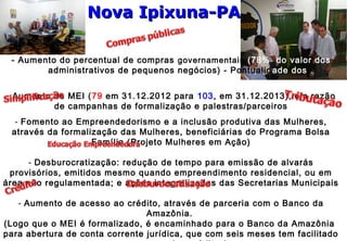 - Aumento do percentual de compras governamentais (78% do valor dos
contradministrativos de pequenos negócios) - Pontualidade dos
pagamentos
- Aumento de MEI (79 em 31.12.2012 para 103, em 31.12.2013), em razão
de campanhas de formalização e palestras/parceiros
- Fomento ao Empreendedorismo e a inclusão produtiva das Mulheres,
através da formalização das Mulheres, beneficiárias do Programa Bolsa
Família (Projeto Mulheres em Ação)
- Desburocratização: redução de tempo para emissão de alvarás
provisórios, emitidos mesmo quando empreendimento residencial, ou em
área não regulamentada; e ações integralizadas das Secretarias Municipais
- Aumento de acesso ao crédito, através de parceria com o Banco da
Amazônia.
(Logo que o MEI é formalizado, é encaminhado para o Banco da Amazônia
para abertura de conta corrente jurídica, que com seis meses tem facilitado
Nova Ipixuna-PANova Ipixuna-PA
 