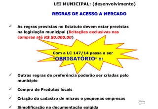 LEI MUNICIPAL: (desenvolvimento)
REGRAS DE ACESSO A MERCADOREGRAS DE ACESSO A MERCADO
 As regras previstas no Estatuto devem estar previstas
na legislação municipal (licitações exclusivas nas
compras até R$ 80.000,00)
Com a LC 147/14 passa a ser
“OBRIGATÓRIO” !!!
 Outras regras de preferência poderão ser criadas pelo
município
 Compra de Produtos locais
 Criação do cadastro de micros e pequenas empresas
 Simplificação na documentação exigida
 