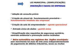 LEI MUNICIPAL: (SIMPLIFICAÇÃO)
INSCRIÇÃO E BAIXA DE EMPRESASINSCRIÇÃO E BAIXA DE EMPRESAS
Adoção de consulta prévia
Criação do alvará de funcionamento provisório –
funcionamento imediato das empresas
Criação da sala do empreendedor - agente operacional
 Entrada única de dados - guichê único
Simplificação dos requisitos de segurança sanitária,
controle ambiental e prevenção contra incêndios
 Baixa automática nos registros dos órgãos municipais:Baixa automática nos registros dos órgãos municipais:
sem movimento há mais de três anos independentemente
do pagamento de débitos tributários, taxas ou multas
 