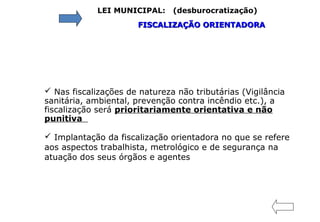 LEI MUNICIPAL: (desburocratização)
FISCALIZAÇÃO ORIENTADORAFISCALIZAÇÃO ORIENTADORA
 Nas fiscalizações de natureza não tributárias (Vigilância
sanitária, ambiental, prevenção contra incêndio etc.), a
fiscalização será prioritariamente orientativa e não
punitiva
 Implantação da fiscalização orientadora no que se refere
aos aspectos trabalhista, metrológico e de segurança na
atuação dos seus órgãos e agentes
 