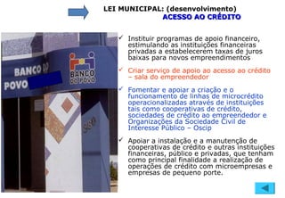 LEI MUNICIPAL: (desenvolvimento)
ACESSO AO CRÉDITOACESSO AO CRÉDITO
 Instituir programas de apoio financeiro,
estimulando as instituições financeiras
privadas a estabelecerem taxas de juros
baixas para novos empreendimentos
 Criar serviço de apoio ao acesso ao crédito
– sala do empreendedor
 Fomentar e apoiar a criação e o
funcionamento de linhas de microcrédito
operacionalizadas através de instituições
tais como cooperativas de crédito,
sociedades de crédito ao empreendedor e
Organizações da Sociedade Civil de
Interesse Público – Oscip
 Apoiar a instalação e a manutenção de
cooperativas de crédito e outras instituições
financeiras, público e privadas, que tenham
como principal finalidade a realização de
operações de crédito com microempresas e
empresas de pequeno porte.
 