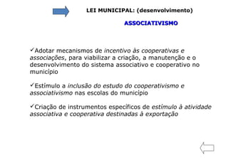 LEI MUNICIPAL: (desenvolvimento)
ASSOCIATIVISMOASSOCIATIVISMO
Adotar mecanismos de incentivo às cooperativas e
associações, para viabilizar a criação, a manutenção e o
desenvolvimento do sistema associativo e cooperativo no
município
Estímulo a inclusão do estudo do cooperativismo e
associativismo nas escolas do município
Criação de instrumentos específicos de estímulo à atividade
associativa e cooperativa destinadas à exportação
 