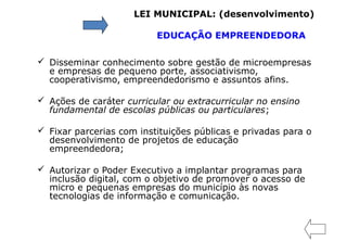  Disseminar conhecimento sobre gestão de microempresas
e empresas de pequeno porte, associativismo,
cooperativismo, empreendedorismo e assuntos afins.
 Ações de caráter curricular ou extracurricular no ensino
fundamental de escolas públicas ou particulares;
 Fixar parcerias com instituições públicas e privadas para o
desenvolvimento de projetos de educação
empreendedora;
 Autorizar o Poder Executivo a implantar programas para
inclusão digital, com o objetivo de promover o acesso de
micro e pequenas empresas do município às novas
tecnologias de informação e comunicação.
LEI MUNICIPAL: (desenvolvimento)
EDUCAÇÃO EMPREENDEDORA
 