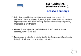  Orientar e facilitar, às microempresas e empresas de
pequeno porte, o acesso à justiça, principalmente ao juizado
especial e aos recursos extra judiciais da conciliação prévia,
mediação e arbitragem.
 Prever a formação de parceria com a iniciativa privada:
escolas, ONG, OAB etc.
 Prescrever a criação e implantação de Serviço de Conciliação
Extrajudicial, como um serviço gratuito.
LEI MUNICIPAL:
(desenvolvimento)
ACESSO A JUSTIÇA
 