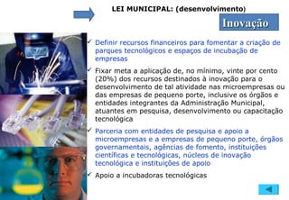 LEI MUNICIPAL: (desenvolvimento)
InovaçãoInovação
 Definir recursos financeiros para fomentar a criação de
parques tecnológicos e espaços de incubação de
empresas
 Fixar meta a aplicação de, no mínimo, vinte por cento
(20%) dos recursos destinados à inovação para o
desenvolvimento de tal atividade nas microempresas ou
das empresas de pequeno porte, inclusive os órgãos e
entidades integrantes da Administração Municipal,
atuantes em pesquisa, desenvolvimento ou capacitação
tecnológica
 Parceria com entidades de pesquisa e apoio a
microempresas e a empresas de pequeno porte, órgãos
governamentais, agências de fomento, instituições
científicas e tecnológicas, núcleos de inovação
tecnológica e instituições de apoio
 Apoio a incubadoras tecnológicas
 
