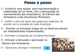 1 - Constituir uma equipe para regulamentação e
implantação da Lei Geral, com a participação de
representantes dos empresários, da Câmara dos
Vereadores e das Secretarias Municipais.
2 - Definir o foco do apoio aos pequenos negócios, de
acordo com a vocação de cada município.
3 - Escolher os principais artigos da Lei Geral que devem
ser imediatamente implementados.
4 - Formatar a proposta de Lei Geral Municipal.
5 - Articular a discussão e aprovação na
Câmara dos Vereadores.
6 – Sancionar, divulgar e implantar.
Passo a passoPasso a passo
 