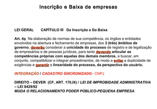 Inscrição e Baixa de empresasInscrição e Baixa de empresas
LEI GERAL CAPÍTULO III Da Inscrição e Da Baixa
Art. 4o Na elaboração de normas de sua competência, os órgãos e entidades
envolvidos na abertura e fechamento de empresas, dos 3 (três) âmbitos de
governo, deverãodeverão considerar a unicidade do processo de registro e de legalização
de empresários e de pessoas jurídicas, para tanto devendodevendo articular as
competências próprias com aquelas dos demais membros, e buscar, em
conjunto, compatibilizar e integrar procedimentos, de modo a evitarevitar a duplicidade de
exigências e garantirgarantir a linearidade do processo, da perspectiva do usuário.
INTEGRAÇÃO / CADASTRO SINCRONIZADO– CNPJ
DIREITO – DEVER (CF, ART. 170,IX) / LEI DE IMPROBIDADE ADMINISTRATIVA
– LEI 8429/92
MUDA O RELACIONAMENTO PODER PÚBLICO-PEQUENA EMPRESA
 
