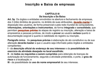 Inscrição e Baixa de empresasInscrição e Baixa de empresas
CAPÍTULO III
Da Inscrição e Da Baixa
Art. 5o Os órgãos e entidades envolvidos na abertura e fechamento de empresas,
dos 3 (três) âmbitos de governo, no âmbito de suas atribuições, deverão manterdeverão manter à
disposição dos usuários, de forma presencial e pela rede mundial de computadores,
informações, orientações e instrumentos, de forma integrada e consolidada, que
permitam pesquisas préviaspesquisas prévias às etapas de registro ou inscrição, alteração e baixa de
empresários e pessoas jurídicas, de modo a prover ao usuário certeza quanto à
documentação exigível e quanto à viabilidade do registro ou inscrição.
Parágrafo único. As pesquisas prévias à elaboração de ato constitutivo ou de sua
alteração deverão bastar a que o usuário seja informado pelos órgãos e entidades
competentes:
I - da descrição oficial do endereço de seu interesse e da possibilidade de
exercício da atividade desejada no local escolhido;
II - de todos os requisitos a serem cumpridos para obtenção de licenças de
autorização de funcionamento, segundo a atividade pretendida, o porte, o grau de
risco e a localização; e
III - da possibilidade de uso do nome empresarial de seu interesse.
 