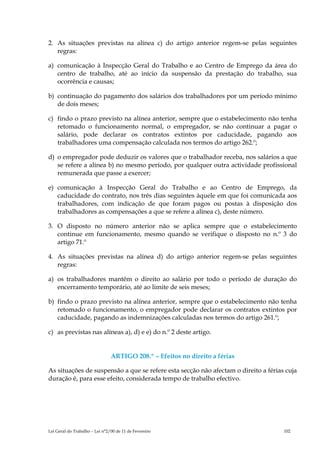 2. As situações previstas na alínea c) do artigo anterior regem-se pelas seguintes
   regras:

a) comunicação à Inspecção Geral do Trabalho e ao Centro de Emprego da área do
   centro de trabalho, até ao início da suspensão da prestação do trabalho, sua
   ocorrência e causas;

b) continuação do pagamento dos salários dos trabalhadores por um período mínimo
   de dois meses;

c) findo o prazo previsto na alínea anterior, sempre que o estabelecimento não tenha
   retomado o funcionamento normal, o empregador, se não continuar a pagar o
   salário, pode declarar os contratos extintos por caducidade, pagando aos
   trabalhadores uma compensação calculada nos termos do artigo 262.º;

d) o empregador pode deduzir os valores que o trabalhador receba, nos salários a que
   se refere a alínea b) no mesmo período, por qualquer outra actividade profissional
   remunerada que passe a exercer;

e) comunicação à Inspecção Geral do Trabalho e ao Centro de Emprego, da
   caducidade do contrato, nos três dias seguintes àquele em que foi comunicada aos
   trabalhadores, com indicação de que foram pagos ou postas à disposição dos
   trabalhadores as compensações a que se refere a alínea c), deste número.

3. O disposto no número anterior não se aplica sempre que o estabelecimento
   continue em funcionamento, mesmo quando se verifique o disposto no n.º 3 do
   artigo 71.º

4. As situações previstas na alínea d) do artigo anterior regem-se pelas seguintes
   regras:

a) os trabalhadores mantêm o direito ao salário por todo o período de duração do
   encerramento temporário, até ao limite de seis meses;

b) findo o prazo previsto na alínea anterior, sempre que o estabelecimento não tenha
   retomado o funcionamento, o empregador pode declarar os contratos extintos por
   caducidade, pagando as indemnizações calculadas nos termos do artigo 261.º;

c) as previstas nas alíneas a), d) e e) do n.º 2 deste artigo.


                                ARTIGO 208.º – Efeitos no direito a férias

As situações de suspensão a que se refere esta secção não afectam o direito a férias cuja
duração é, para esse efeito, considerada tempo de trabalho efectivo.




Lei Geral do Trabalho – Lei n°2/00 de 11 de Fevereiro                               102
 
