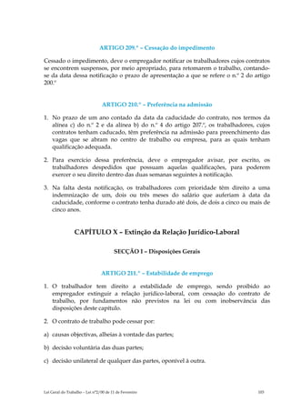 ARTIGO 209.º – Cessação do impedimento

Cessado o impedimento, deve o empregador notificar os trabalhadores cujos contratos
se encontrem suspensos, por meio apropriado, para retomarem o trabalho, contando-
se da data dessa notificação o prazo de apresentação a que se refere o n.º 2 do artigo
200.º


                                ARTIGO 210.º – Preferência na admissão

1. No prazo de um ano contado da data da caducidade do contrato, nos termos da
   alínea c) do n.º 2 e da alínea b) do n.º 4 do artigo 207.º, os trabalhadores, cujos
   contratos tenham caducado, têm preferência na admissão para preenchimento das
   vagas que se abram no centro de trabalho ou empresa, para as quais tenham
   qualificação adequada.

2. Para exercício dessa preferência, deve o empregador avisar, por escrito, os
   trabalhadores despedidos que possuam aquelas qualificações, para poderem
   exercer o seu direito dentro das duas semanas seguintes à notificação.

3. Na falta desta notificação, os trabalhadores com prioridade têm direito a uma
   indemnização de um, dois ou três meses do salário que auferiam à data da
   caducidade, conforme o contrato tenha durado até dois, de dois a cinco ou mais de
   cinco anos.


                 CAPÍTULO X – Extinção da Relação Jurídico-Laboral

                                       SECÇÃO I – Disposições Gerais


                                ARTIGO 211.º – Estabilidade de emprego

1. O trabalhador tem direito a estabilidade de emprego, sendo proibido ao
   empregador extinguir a relação jurídico-laboral, com cessação do contrato de
   trabalho, por fundamentos não previstos na lei ou com inobservância das
   disposições deste capítulo.

2. O contrato de trabalho pode cessar por:

a) causas objectivas, alheias à vontade das partes;

b) decisão voluntária das duas partes;

c) decisão unilateral de qualquer das partes, oponível à outra.




Lei Geral do Trabalho – Lei n°2/00 de 11 de Fevereiro                            103
 