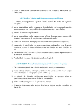 3. Tendo o contrato de trabalho sido constituído por nomeação, extingue-se por
   exoneração.


                  ARTIGO 212.º – Caducidade do contrato por causa objectiva

1. O contrato caduca por causa objectiva, alheia à vontade das partes, nas seguintes
   situações:

a) morte, incapacidade total e permanente do trabalhador ou incapacidade parcial,
   mas permanente que o impossibilite de continuar a prestar o seu trabalho;

b) reforma do trabalhador por velhice;

c) morte, incapacidade total e permanente ou reforma do empregador, quando dela
   resultar o encerramento da empresa ou cessação da actividade;

d) falência ou insolvência do empregador e extinção da sua personalidade jurídica;

e) condenação do trabalhador por sentença transitada em julgado, à pena de prisão
   superior a um ano ou independentemente da sua duração nos casos previstos na
   lei;

f) caso fortuito ou de força maior que impossibilite definitivamente a prestação ou o
   recebimento do trabalho.

2. A caducidade por causa objectiva é regulada na Secção II.


          ARTIGO 213.º – Cessação do contraio por decisão voluntária das partes

1. O contrato cessa por decisão voluntária das partes nas seguintes situações:

a) caducidade do contrato por tempo determinado, por termo do prazo fixado ou por
   conclusão da obra ou serviço para que foi celebrado;

b) em virtude de cláusulas validamente estabelecidas no contrato, salvo se
   constituírem manifesto abuso de direito do empregador;

c) mútuo acordo, na vigência da relação jurídico-laboral.

2. A cessação do contrato pelos motivos descritos no número anterior é regulada na
   Secção III.




Lei Geral do Trabalho – Lei n°2/00 de 11 de Fevereiro                             104
 