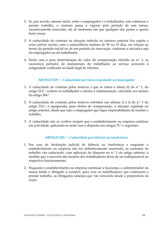 2. Se, por acordo, mesmo tácito, entre o empregador e o trabalhador, este continuar a
   prestar trabalho, o contrato passa a vigorar pelo período de seis meses,
   sucessivamente renovado, até ao momento em que qualquer das partes o queira
   fazer cessar.

3. A caducidade do contrato na situação referida no número anterior fica sujeita a
   aviso prévio escrito, com a antecedência mínima de 30 ou 15 dias, em relação ao
   termo do período inicial ou de um período de renovação, conforme a iniciativa seja
   do empregador ou do trabalhador.

4. Neste caso e para determinação do valor da compensação referida no n.º 1, os
   sucessivos períodos de manutenção do trabalhador ao serviço acrescem à
   antiguidade verificada na idade legal de reforma.


              ARTIGO 219.º – Caducidade por facto respeitante ao empregador

1. A caducidade do contrato pelos motivos a que se refere a alínea d) do n.º 1, do
   artigo 212.º, confere ao trabalhador o direito à indemnização, calculada nos termos
   do artigo 264.º

2. A caducidade do contrato pelos motivos referidos nas alíneas c) e f) do n.º 1 do
   artigo 212.º, é equiparada, para efeitos de compensação, à situação regulada no
   artigo anterior, desde que seja o empregador que fique impossibilitado de receber o
   trabalho.

3. A caducidade não se verifica sempre que o estabelecimento ou empresa continue
   em actividade, aplicando-se neste caso o disposto nos artigos 71.º e seguintes.


                     ARTIGO 220.º – Caducidade por falência ou insolvência

1. Em caso de declaração judicial de falência ou insolvência e enquanto o
   estabelecimento ou empresa não for definitivamente encerrado, os contratos de
   trabalho vão caducando, com aplicação do disposto no n.º 1 do artigo anterior, à
   medida que o exercício das funções dos trabalhadores deixe de ser indispensável ao
   respectivo funcionamento.

2. Enquanto o estabelecimento ou empresa continuar a funcionar, o administrador da
   massa falida é obrigado a cumprir, para com os trabalhadores que continuem a
   prestar trabalho, as obrigações salariais que vão vencendo desde a propositura da
   acção.




Lei Geral do Trabalho – Lei n°2/00 de 11 de Fevereiro                            106
 