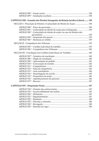 ARTIGO 298.º - Fundo social........................................................................................ 138
            ARTIGO 299.º - Instalações escolares.......................................................................... 138

CAPÍTULO XIII - Garantia dos Direitos Emergentes da Relação Jurídico-Laboral ........ 138
    SECÇÃO I - Prescrição de Direitos e Caducidade do Direito de Acção .......................... 138
            ARTIGO 300.º - Prazo de prescrição............................................................................ 138
            ARTIGO 301.º - Caducidade do direito de acção para reintegração ...................... 139
            ARTIGO 302.º - Caducidade do direito de acção, no caso de direitos não
                         pecuniários ............................................................................................ 139
            ARTIGO 303.º - Suspensão dos prazos ....................................................................... 139
            ARTIGO 304.º - Renúncia ao crédito ........................................................................... 139
    SECÇÃO II - Competência dos Tribunais ............................................................................ 139
            ARTIGO 305.º - Conflito individual de trabalho ....................................................... 139
            ARTIGO 306.º - Competência dos Tribunais ............................................................. 140
    SECÇÃO III - Conciliação nos Conflitos Individuais de Trabalho ................................... 140
            ARTIGO 307.º - Tentativa de conciliação.................................................................... 140
            ARTIGO 308.º - Órgão de conciliação ......................................................................... 140
            ARTIGO 309.º - Apresentação do pedido................................................................... 141
            ARTIGO 310.º - Convocação da reunião..................................................................... 142
            ARTIGO 311.º - Comparências..................................................................................... 143
            ARTIGO 312.º - Falta de comparência ........................................................................ 143
            ARTIGO 313.º - Acto conciliatório............................................................................... 144
            ARTIGO 314.º - Homologação do acordo................................................................... 145
            ARTIGO 315.º - Propositura da acção ......................................................................... 146
            ARTIGO 316.º - Aperfeiçoamento do processo ......................................................... 146
            ARTIGO 317.º - Recurso................................................................................................ 147

CAPÍTULO XIV - Disposições Finais ....................................................................................... 147
            ARTIGO 318.º - Punição das contravenções .............................................................. 147
            ARTIGO 319.º - Inconvertibilidade das multas ......................................................... 147
            ARTIGO 320.º - Definições............................................................................................ 147
            ARTIGO 321.º - Regulamentação................................................................................. 147
            ARTIGO 322.º - Remissão ............................................................................................. 148
            ARTIGO 323.º - Dúvidas e omissões ........................................................................... 148
            ARTIGO 324.º - Revogação........................................................................................... 148
            ARTIGO 325.º - Entrada em vigor ............................................................................... 149




      Lei Geral do Trabalho – Lei n°2/00 de 11 de Fevereiro                                                                     11
 