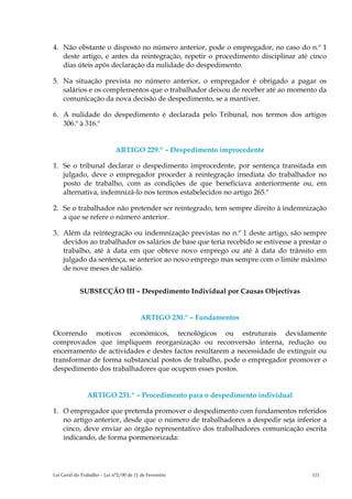 4. Não obstante o disposto no número anterior, pode o empregador, no caso do n.º 1
   deste artigo, e antes da reintegração, repetir o procedimento disciplinar até cinco
   dias úteis após declaração da nulidade do despedimento.

5. Na situação prevista no número anterior, o empregador é obrigado a pagar os
   salários e os complementos que o trabalhador deixou de receber até ao momento da
   comunicação da nova decisão de despedimento, se a mantiver.

6. A nulidade do despedimento é declarada pelo Tribunal, nos termos dos artigos
   306.º à 316.º


                             ARTIGO 229.º – Despedimento improcedente

1. Se o tribunal declarar o despedimento improcedente, por sentença transitada em
   julgado, deve o empregador proceder à reintegração imediata do trabalhador no
   posto de trabalho, com as condições de que beneficiava anteriormente ou, em
   alternativa, indemnizá-lo nos termos estabelecidos no artigo 265.º

2. Se o trabalhador não pretender ser reintegrado, tem sempre direito à indemnização
   a que se refere o número anterior.

3. Além da reintegração ou indemnização previstas no n.º 1 deste artigo, são sempre
   devidos ao trabalhador os salários de base que teria recebido se estivesse a prestar o
   trabalho, até à data em que obteve novo emprego ou até à data do trânsito em
   julgado da sentença, se anterior ao novo emprego mas sempre com o limite máximo
   de nove meses de salário.


            SUBSECÇÃO III – Despedimento Individual por Causas Objectivas


                                         ARTIGO 230.º – Fundamentos

Ocorrendo motivos económicos, tecnológicos ou estruturais devidamente
comprovados que impliquem reorganização ou reconversão interna, redução ou
encerramento de actividades e destes factos resultarem a necessidade de extinguir ou
transformar de forma substancial postos de trabalho, pode o empregador promover o
despedimento dos trabalhadores que ocupem esses postos.


                ARTIGO 231.º – Procedimento para o despedimento individual

1. O empregador que pretenda promover o despedimento com fundamentos referidos
   no artigo anterior, desde que o número de trabalhadores a despedir seja inferior a
   cinco, deve enviar ao órgão representativo dos trabalhadores comunicação escrita
   indicando, de forma pormenorizada:




Lei Geral do Trabalho – Lei n°2/00 de 11 de Fevereiro                               111
 