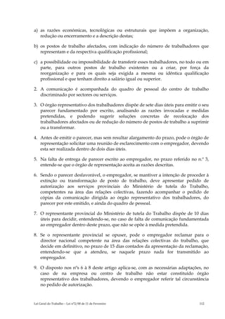 a) as razões económicas, tecnológicas ou estruturais que impõem a organização,
   redução ou encerramento e a descrição destas;

b) os postos de trabalho afectados, com indicação do número de trabalhadores que
   representam e da respectiva qualificação profissional;

c) a possibilidade ou impossibilidade de transferir esses trabalhadores, no todo ou em
   parte, para outros postos de trabalho existentes ou a criar, por força da
   reorganização e para os quais seja exigida a mesma ou idêntica qualificação
   profissional e que tenham direito a salário igual ou superior.

2. A comunicação é acompanhada do quadro de pessoal do centro de trabalho
   discriminado por sectores ou serviços.

3. O órgão representativo dos trabalhadores dispõe de sete dias úteis para emitir o seu
   parecer fundamentado por escrito, analisando as razões invocadas e medidas
   pretendidas, e podendo sugerir soluções concretas de recolocação dos
   trabalhadores afectados ou de redução do número de postos de trabalho a suprimir
   ou a transformar.

4. Antes de emitir o parecer, mas sem resultar alargamento do prazo, pode o órgão de
   representação solicitar uma reunião de esclarecimento com o empregador, devendo
   esta ser realizada dentro de dois dias úteis.

5. Na falta de entrega de parecer escrito ao empregador, no prazo referido no n.º 3,
   entende-se que o órgão de representação aceita as razões descritas.

6. Sendo o parecer desfavorável, o empregador, se mantiver a intenção de proceder à
   extinção ou transformação de posto de trabalho, deve apresentar pedido de
   autorização aos serviços provinciais do Ministério de tutela do Trabalho,
   competentes na área das relações colectivas, fazendo acompanhar o pedido de
   cópias da comunicação dirigida ao órgão representativo dos trabalhadores, do
   parecer por este emitido, e ainda do quadro de pessoal.

7. O representante provincial do Ministério de tutela do Trabalho dispõe de 10 dias
   úteis para decidir, entendendo-se, no caso de falta de comunicação fundamentada
   ao empregador dentro deste prazo, que não se opõe à medida pretendida.

8. Se o representante provincial se opuser, pode o empregador reclamar para o
   director nacional competente na área das relações colectivas do trabalho, que
   decide em definitivo, no prazo de 15 dias contados da apresentação da reclamação,
   entendendo-se que a atendeu, se naquele prazo nada for transmitido ao
   empregador.

9. O disposto nos nºs 6 à 8 deste artigo aplica-se, com as necessárias adaptações, no
   caso de na empresa ou centro de trabalho não estar constituído órgão
   representativo dos trabalhadores, devendo o empregador referir tal circunstância
   no pedido de autorização.



Lei Geral do Trabalho – Lei n°2/00 de 11 de Fevereiro                             112
 