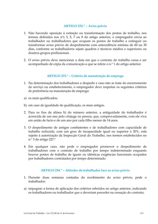 ARTIGO 232.º – Aviso prévio

1. Não havendo oposição à extinção ou transformação dos postos de trabalho, nos
   termos definidos nos nºs 3, 5, 7 ou 8 do artigo anterior, o empregador envia ao
   trabalhador ou trabalhadores que ocupam os postos de trabalho a extinguir ou
   transformar aviso prévio de despedimento com antecedência mínima de 60 ou 30
   dias, conforme os trabalhadores sejam quadros e técnicos médios e superiores ou
   doutros grupos profissionais.

2. O aviso prévio deve mencionar a data em que o contrato do trabalho cessa e ser
   acompanhado de cópia da comunicação a que se refere o n.º 1 do artigo anterior.


                        ARTIGO 233.º – Critério de manutenção de emprego

1. Na determinação dos trabalhadores a despedir e caso não se trate do encerramento
   do serviço ou estabelecimento, o empregador deve respeitar os seguintes critérios
   de preferência na manutenção de emprego:

a) os mais qualificados;

b) em caso de igualdade de qualificação, os mais antigos.

2. Para os fins da alínea b) do número anterior, a antiguidade do trabalhador é
   acrescida de um ano pelo cônjuge ou pessoa, que, comprovadamente, com ele viva
   em união de facto e de um ano por cada filho menor de 14 anos.

3. O despedimento de antigos combatentes e de trabalhadores com capacidade de
   trabalho reduzida, com um grau de incapacidade igual ou superior à 20%, está
   sujeito à autorização da Inspecção Geral do Trabalho, nos termos estabelecidos no
   n.º 3 do artigo 227.º

4. Em qualquer caso, não pode o empregador promover o despedimento de
   trabalhadores com o contrato de trabalho por tempo indeterminado enquanto
   houver postos de trabalho de iguais ou idênticas exigências funcionais ocupados
   por trabalhadores contratados por tempo determinado.


                 ARTIGO 234.º – Atitudes do trabalhador face ao aviso prévio

1. Durante duas semanas contadas do recebimento do aviso prévio, pode o
   trabalhador:

a) impugnar a forma de aplicação dos critérios referidos no artigo anterior, indicando
   os trabalhadores ou trabalhador que o deveriam preceder na cessação do contrato;




Lei Geral do Trabalho – Lei n°2/00 de 11 de Fevereiro                            113
 