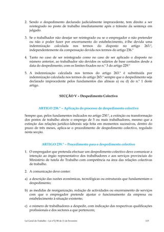 2. Sendo o despedimento declarado judicialmente improcedente, tem direito a ser
   reintegrado no posto de trabalho imediatamente após o trânsito da sentença em
   julgado.

3. Se o trabalhador não desejar ser reintegrado ou se o empregador o não pretender
   ou não o poder fazer por encerramento do estabelecimento, é-lhe devida uma
   indemnização calculada nos termos do disposto no artigo 263.º,
   independentemente da compensação devida nos termos do artigo 236.º

4. Tanto no caso de ser reintegrado como no caso de ser aplicado o disposto no
   número anterior, ao trabalhador são devidos os salários de base contados desde a
   data do despedimento, com os limites fixados no n.º 3 do artigo 229.º

5. A indemnização calculada nos termos do artigo 263.º é substituída por
   indemnização calculada nos termos do artigo 265.º sempre que o despedimento seja
   declarado improcedente pelos fundamentos das alíneas a) ou d) do n.º 1 deste
   artigo.


                                  SECÇÃO V – Despedimento Colectivo


             ARTIGO 238.º – Aplicação do processo de despedimento colectivo

Sempre que, pelos fundamentos indicados no artigo 230.º, a extinção ou transformação
dos postos de trabalho afecte o emprego de 5 ou mais trabalhadores, mesmo que a
extinção das relações jurídico-laborais seja feita em momentos sucessivos, dentro do
prazo de três meses, aplica-se o procedimento de despedimento colectivo, regulado
nesta secção.


                 ARTIGO 239.º – Procedimento para o despedimento colectivo

1. O empregador que pretenda efectuar um despedimento colectivo deve comunicar a
   intenção ao órgão representativo dos trabalhadores e aos serviços provinciais do
   Ministério de tutela do Trabalho com competência na área das relações colectivas
   de trabalho.

2. A comunicação deve conter:

a) a descrição das razões económicas, tecnológicas ou estruturais que fundamentam o
   despedimento;

b) as medidas de reorganização, redução de actividades ou encerramento de serviços
   com que o empregador pretende ajustar o funcionamento da empresa ou
   estabelecimento à situação existente;

c) o número de trabalhadores a despedir, com indicação das respectivas qualificações
   profissionais e dos sectores a que pertencem;


Lei Geral do Trabalho – Lei n°2/00 de 11 de Fevereiro                          115
 