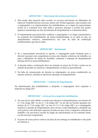 ARTIGO 241.º – Intervenção dos serviços provinciais

1. Não tendo sido possível obter acordo, os serviços provinciais do Ministério de
   tutela do Trabalho devem convocar, dentro dos 10 dias seguintes, uma reunião com
   o empregador e os representantes dos trabalhadores, se o órgão de representação
   existir ou a comissão tiver sido eleita e procurar alcançar o acordo das partes,
   quanto à manutenção ou não, da intenção de despedimento e à dimensão deste.

2. O representante provincial deve notificar o empregador e ao órgão representativo
   ou comissão dos trabalhadores, de forma fundamentada, se se opõe ou não, ao
   despedimento colectivo, entendendo-se, em caso de falta de notificação
   fundamentada, que não se opõe.


                                          ARTIGO 242.º – Reclamação

1. Se o representante provincial se opuser, o empregador pode reclamar para o
   director nacional com competência na área das relações colectivas de trabalho, ou
   para o Ministério de tutela do Trabalho, conforme a intenção de despedimento
   abranja até 25 ou mais trabalhadores.

2. A decisão sobre a reclamação deve ser tomada no prazo de 15 dias e pode ser no
   sentido de proibir ou autorizar o despedimento, no todo ou parcialmente.

3. Na falta de comunicação da decisão ao empregador, no prazo estabelecido no
   número anterior, entende-se não haver oposição ao despedimento.


                               ARTIGO 243.º – Critérios de despedimento

Na determinação dos trabalhadores a despedir, o empregador deve respeitar o
disposto no artigo 233.º


                     ARTIGO 244.º – Aviso prévio e mapa dos trabalhadores

1. No caso de ter sido obtido o acordo para efectuar os despedimentos, nos termos do
   n.º 2 do artigo 240.º ou do n.º 1 do artigo 241.º ou de não ter havido oposição nos
   termos do n.º 2 do artigo 241.º ou dos nºs 2 e 3 do artigo 242.º, se o empregador
   mantiver a decisão de despedimento, deve enviar a cada trabalhador a despedir um
   aviso prévio com indicação expressa da data em que cessa o respectivo contrato de
   trabalho e de que houve acordo do órgão de representação ou da comissão eleita,
   ou dos serviços competentes.

2. O prazo de aviso prévio conta-se da data da sua entrega ao trabalhador e não pode
   ser inferior à:



Lei Geral do Trabalho – Lei n°2/00 de 11 de Fevereiro                            117
 