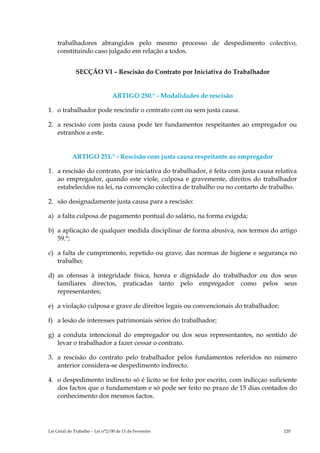 trabalhadores abrangidos pelo mesmo processo de despedimento colectivo,
    constituindo caso julgado em relação a todos.


              SECÇÃO VI – Rescisão do Contrato por Iniciativa do Trabalhador


                                 ARTIGO 250.° - Modalidades de rescisão

1. o trabalhador pode rescindir o contrato com ou sem justa causa.

2. a rescisão com justa causa pode ter fundamentos respeitantes ao empregador ou
   estranhos a este.


            ARTIGO 251.° - Rescisão com justa causa respeitante ao empregador

1. a rescisão do contrato, por iniciativa do trabalhador, é feita com justa causa relativa
   ao empregador, quando este viole, culposa e gravemente, direitos do trabalhador
   estabelecidos na lei, na convenção colectiva de trabalho ou no contarto de trabalho.

2. são designadamente justa causa para a rescisão:

a) a falta culposa de pagamento pontual do salário, na forma exigida;

b) a aplicação de qualquer medida disciplinar de forma abusiva, nos termos do artigo
   59.°;

c) a falta de cumprimento, repetido ou grave, das normas de higiene e segurança no
   trabalho;

d) as ofensas à integridade física, honra e dignidade do trabalhador ou dos seus
   familiares directos, praticadas tanto pelo empregador como pelos seus
   representantes;

e) a violação culposa e grave de direitos legais ou convencionais do trabalhador;

f) a lesão de interesses patrimoniais sérios do trabalhador;

g) a conduta intencional do empregador ou dos seus representantes, no sentido de
   levar o trabalhador a fazer cessar o contrato.

3. a rescisão do contrato pelo trabalhador pelos fundamentos referidos no número
   anterior considera-se despedimento indirecto.

4. o despedimento indirecto só é licito se for feito por escrito, com indicçao suficiente
   dos factos que o fundamentam e só pode ser feito no prazo de 15 dias contados do
   conhecimento dos mesmos factos.




Lei Geral do Trabalho – Lei n°2/00 de 11 de Fevereiro                                120
 