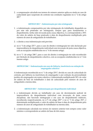 2. a compensação calculada nos termos do número anterior aplica-se ainda no caso de
   caducidade apos suspensão do contrato nas condições reguladas no n.º 2 do artigo
   207.°


                         ARTIGO 263.° - Indemnização por não reintegração

1. a indemnização compensatória por não reintegração do trabalhador despedido ou
   por este não pretender ser reintegrado, sempre que, para fundamentar o
   despedimento, tenha sido invocada justa causa objectiva, é a correspondente a 50%
   do valor do salário de base praticado à data do despedimento multiplicado pelo
   número de anos de antiguidade do trabalhador.

2. o direito a essa indemnização está previsto:

a) no n.º 3 do artigo 237.°, para o caso do direito à reintegração ter sido declarado por
   improcedência do despedimento individual com invocação de justa causa objectiva,
   com as excepções estabelecidas no n.º 4 do mesmo artigo;

b) no n.º 3 do artigo 248.°, para o caso do direito à reintegração ter sido reconhecido
   por ilicitude do despedimento colectivo, com as excepções estabelecidas no n.º 4 do
   mesmo artigo.


    ARTIGO 264.° - Indemnização em caso de falência, insolvência ou extinção do
                             empregador colectivo

A indemnização reconhecida no n.º 1 do artigo 219.°, devida no caso de caducidade do
contrato, por falência ou insolvência do empregador e por extinção da personalidade
jurídica do empregador em nome colectivo, é determinada multiplicando 50% do valor
do salário de base do trabalhador à data de caducidade pelo número de anos de
antiguidade a mesma data.


                  ARTIGO 265.° - Indemnização por despedimento individual

1. a indemnização devida ao trabalhador em caso de decretamento judicial de
   improcedência do despedimento individual com invocação de justa causa
   disciplinar, não havendo reintegração e em caso de despedimento indirecto,
   reconhecida respectivamente, no n.°1 do artigo 229.° e no n.º 5 do artigo 251°, é
   determinada multiplicando o valor do salário de base à data do despedimento pelo
   número de anos de antiguidade do trabalhador na mesma data.

2. a indemnização calculada nos termos do número anterior tem sempre como valor
   mínimo o correspondente ao salário de base de três meses.




Lei Geral do Trabalho – Lei n°2/00 de 11 de Fevereiro                               125
 