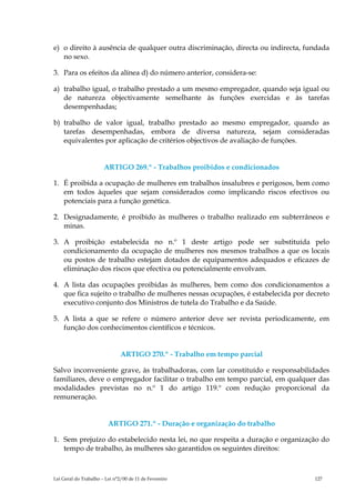 e) o direito à ausência de qualquer outra discriminação, directa ou indirecta, fundada
   no sexo.

3. Para os efeitos da alínea d) do número anterior, considera-se:

a) trabalho igual, o trabalho prestado a um mesmo empregador, quando seja igual ou
   de natureza objectivamente semelhante às funções exercidas e às tarefas
   desempenhadas;

b) trabalho de valor igual, trabalho prestado ao mesmo empregador, quando as
   tarefas desempenhadas, embora de diversa natureza, sejam consideradas
   equivalentes por aplicação de critérios objectivos de avaliação de funções.


                       ARTIGO 269.º - Trabalhos proibidos e condicionados

1. É proibida a ocupação de mulheres em trabalhos insalubres e perigosos, bem como
   em todos àqueles que sejam considerados como implicando riscos efectivos ou
   potenciais para a função genética.

2. Designadamente, é proibido às mulheres o trabalho realizado em subterrâneos e
   minas.

3. A proibição estabelecida no n.º 1 deste artigo pode ser substituída pelo
   condicionamento da ocupação de mulheres nos mesmos trabalhos a que os locais
   ou postos de trabalho estejam dotados de equipamentos adequados e eficazes de
   eliminação dos riscos que efectiva ou potencialmente envolvam.

4. A lista das ocupações proibidas às mulheres, bem como dos condicionamentos a
   que fica sujeito o trabalho de mulheres nessas ocupações, é estabelecida por decreto
   executivo conjunto dos Ministros de tutela do Trabalho e da Saúde.

5. A lista a que se refere o número anterior deve ser revista periodicamente, em
   função dos conhecimentos científicos e técnicos.


                               ARTIGO 270.º - Trabalho em tempo parcial

Salvo inconveniente grave, às trabalhadoras, com lar constituído e responsabilidades
familiares, deve o empregador facilitar o trabalho em tempo parcial, em qualquer das
modalidades previstas no n.º 1 do artigo 119.º com redução proporcional da
remuneração.


                         ARTIGO 271.º - Duração e organização do trabalho

1. Sem prejuízo do estabelecido nesta lei, no que respeita a duração e organização do
   tempo de trabalho, às mulheres são garantidos os seguintes direitos:



Lei Geral do Trabalho – Lei n°2/00 de 11 de Fevereiro                             127
 