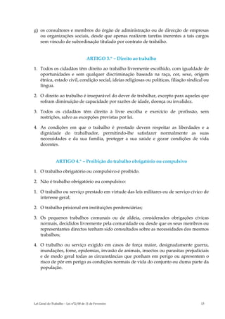 g) os consultores e membros do órgão de administração ou de direcção de empresas
   ou organizações sociais, desde que apenas realizem tarefas inerentes a tais cargos
   sem vínculo de subordinação titulado por contrato de trabalho.


                                      ARTIGO 3.º – Direito ao trabalho

1. Todos os cidadãos têm direito ao trabalho livremente escolhido, com igualdade de
   oportunidades e sem qualquer discriminação baseada na raça, cor, sexo, origem
   étnica, estado civil, condição social, ideias religiosas ou políticas, filiação sindical ou
   língua.

2. O direito ao trabalho é inseparável do dever de trabalhar, excepto para aqueles que
   sofram diminuição de capacidade por razões de idade, doença ou invalidez.

3. Todos os cidadãos têm direito à livre escolha e exercício de profissão, sem
   restrições, salvo as excepções previstas por lei.

4. As condições em que o trabalho é prestado devem respeitar as liberdades e a
   dignidade do trabalhador, permitindo-lhe satisfazer normalmente as suas
   necessidades e da sua família, proteger a sua saúde e gozar condições de vida
   decentes.


                ARTIGO 4.º – Proibição do trabalho obrigatório ou compulsivo

1. O trabalho obrigatório ou compulsivo é proibido.

2. Não é trabalho obrigatório ou compulsivo:

1. O trabalho ou serviço prestado em virtude das leis militares ou de serviço cívico de
   interesse geral;

2. O trabalho prisional em instituições penitenciárias;

3. Os pequenos trabalhos comunais ou de aldeia, considerados obrigações cívicas
   normais, decididos livremente pela comunidade ou desde que os seus membros ou
   representantes directos tenham sido consultados sobre as necessidades dos mesmos
   trabalhos;

4. O trabalho ou serviço exigido em casos de força maior, designadamente guerra,
   inundações, fome, epidemias, invasão de animais, insectos ou parasitas prejudiciais
   e de modo geral todas as circunstâncias que ponham em perigo ou apresentem o
   risco de pôr em perigo as condições normais de vida do conjunto ou duma parte da
   população.




Lei Geral do Trabalho – Lei n°2/00 de 11 de Fevereiro                                    13
 